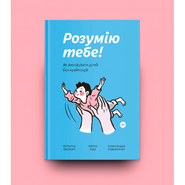 Книга Антоніна Оксанич, Наталя Біда, Олександра Сидорченко Розумію тобі! Як виховувати дітей без крайнощів 2021 (978-617-7933-24-2) Вид дитячої літератури по вихованню дітей